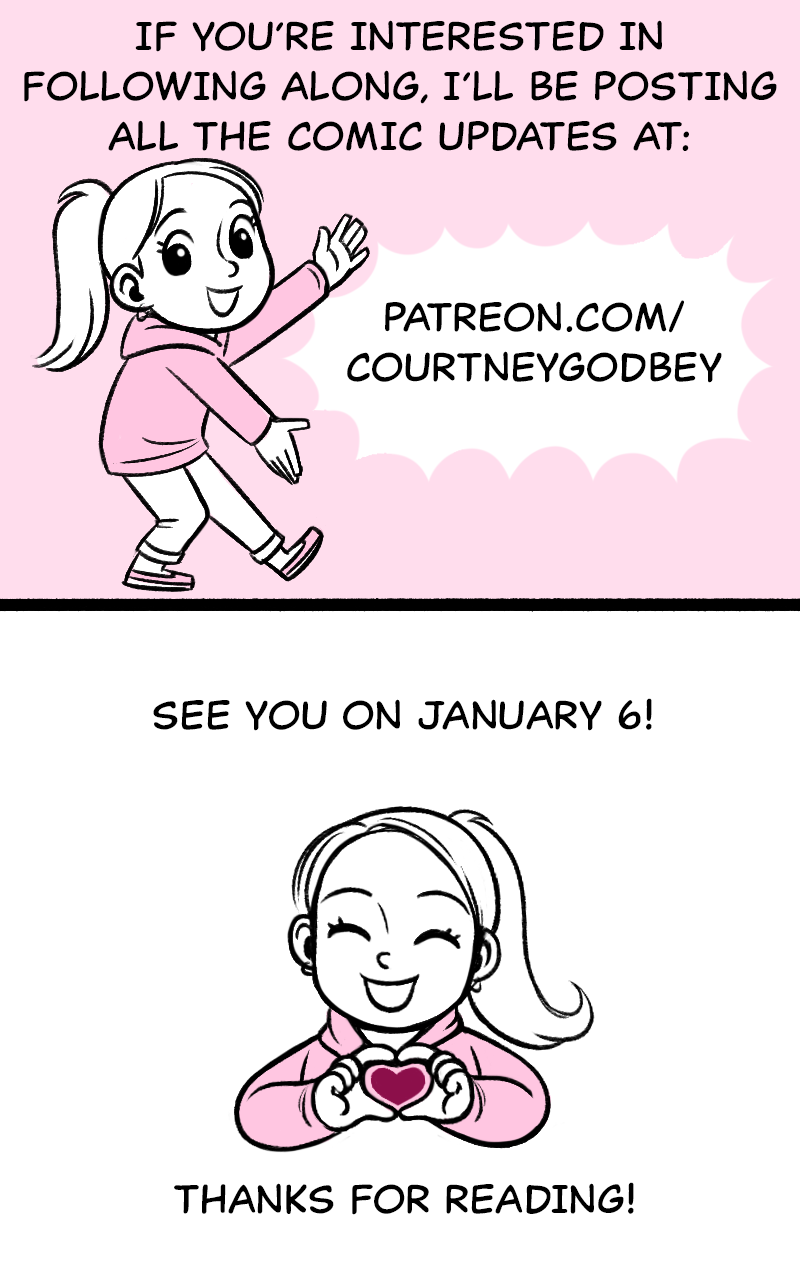 If you're interested in following along, I'll be posting all the comic updates at: patreson.com/courtneygodbey  See you January 6!  Thanks for reading!